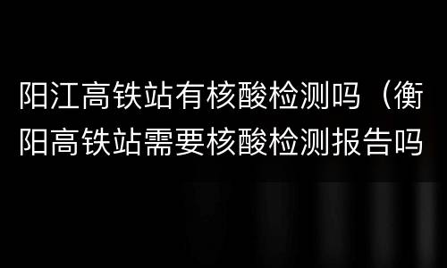 阳江高铁站有核酸检测吗（衡阳高铁站需要核酸检测报告吗）