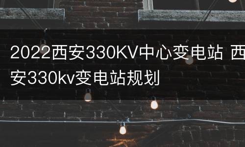 2022西安330KV中心变电站 西安330kv变电站规划