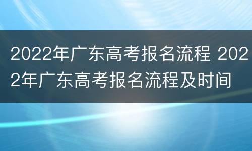 2022年广东高考报名流程 2022年广东高考报名流程及时间