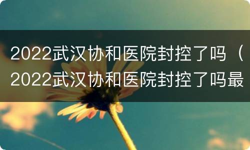 2022武汉协和医院封控了吗（2022武汉协和医院封控了吗最新消息）