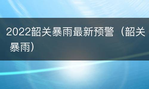2022韶关暴雨最新预警（韶关 暴雨）