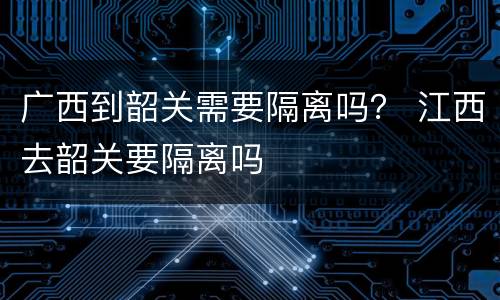广西到韶关需要隔离吗？ 江西去韶关要隔离吗