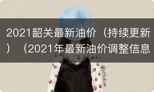 2021韶关最新油价（持续更新）（2021年最新油价调整信息）