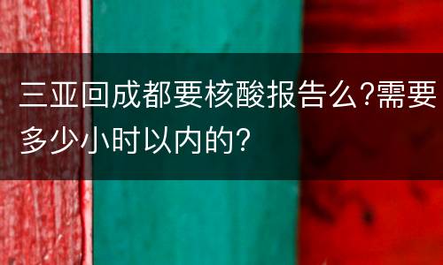 三亚回成都要核酸报告么?需要多少小时以内的?