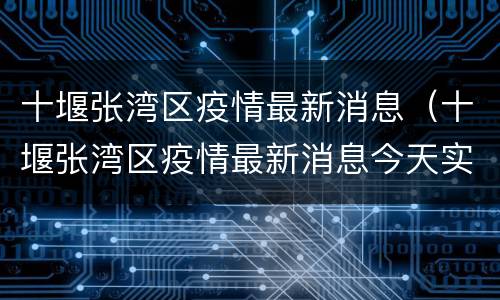 十堰张湾区疫情最新消息（十堰张湾区疫情最新消息今天实时情况）