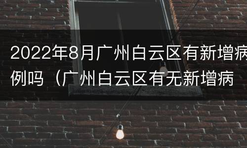 2022年8月广州白云区有新增病例吗（广州白云区有无新增病例）