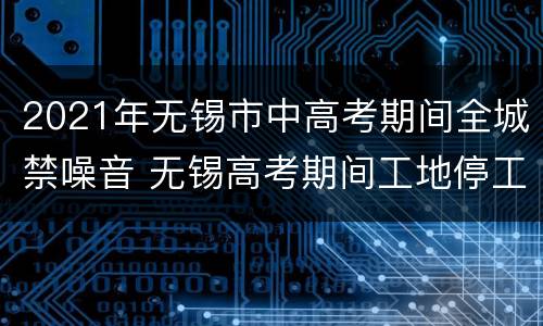 2021年无锡市中高考期间全城禁噪音 无锡高考期间工地停工吗