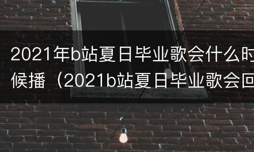 2021年b站夏日毕业歌会什么时候播（2021b站夏日毕业歌会回放）