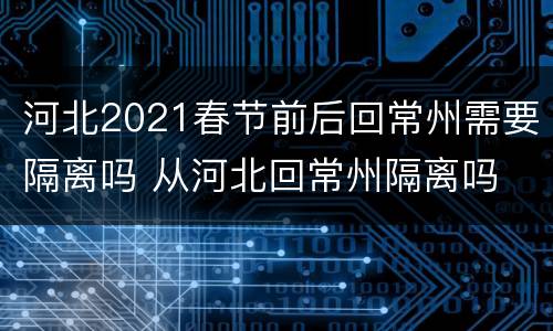 河北2021春节前后回常州需要隔离吗 从河北回常州隔离吗