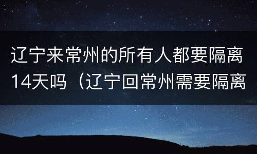 辽宁来常州的所有人都要隔离14天吗（辽宁回常州需要隔离）