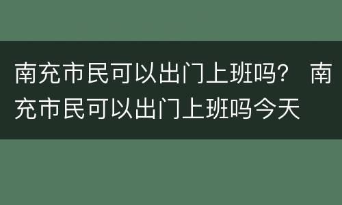 南充市民可以出门上班吗？ 南充市民可以出门上班吗今天