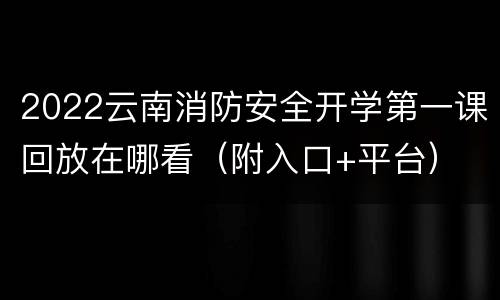2022云南消防安全开学第一课回放在哪看（附入口+平台）