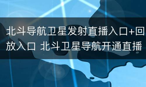 北斗导航卫星发射直播入口+回放入口 北斗卫星导航开通直播