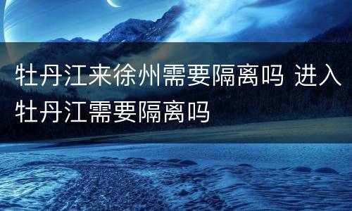 牡丹江来徐州需要隔离吗 进入牡丹江需要隔离吗