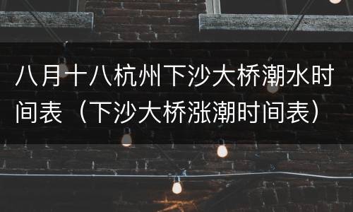 八月十八杭州下沙大桥潮水时间表（下沙大桥涨潮时间表）