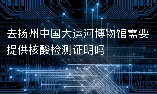 去扬州中国大运河博物馆需要提供核酸检测证明吗