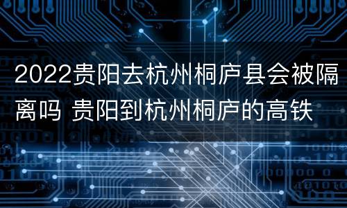 2022贵阳去杭州桐庐县会被隔离吗 贵阳到杭州桐庐的高铁