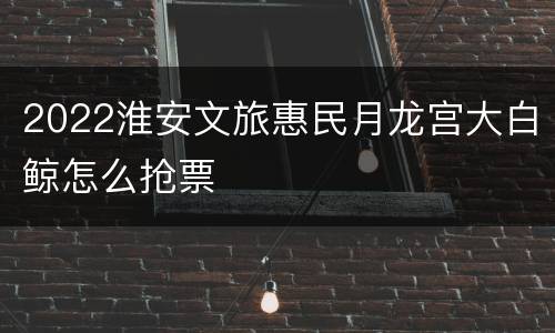 2022淮安文旅惠民月龙宫大白鲸怎么抢票