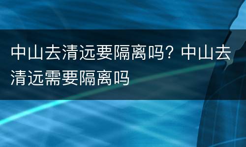 中山去清远要隔离吗? 中山去清远需要隔离吗