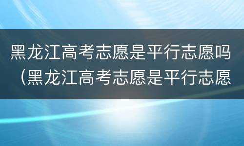 黑龙江高考志愿是平行志愿吗（黑龙江高考志愿是平行志愿吗怎么填）