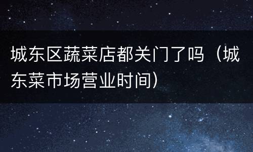 城东区蔬菜店都关门了吗（城东菜市场营业时间）