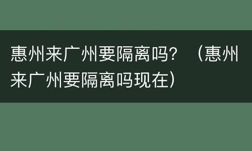 惠州来广州要隔离吗？（惠州来广州要隔离吗现在）
