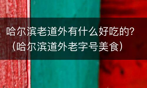 哈尔滨老道外有什么好吃的？（哈尔滨道外老字号美食）