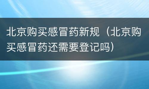北京购买感冒药新规（北京购买感冒药还需要登记吗）