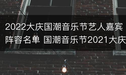 2022大庆国潮音乐节艺人嘉宾阵容名单 国潮音乐节2021大庆