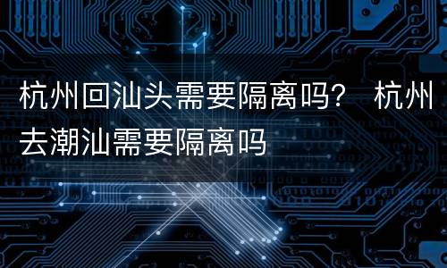 杭州回汕头需要隔离吗？ 杭州去潮汕需要隔离吗