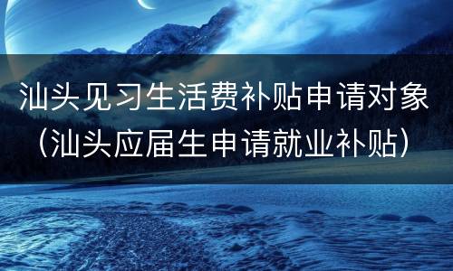 汕头见习生活费补贴申请对象（汕头应届生申请就业补贴）