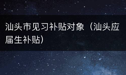 汕头市见习补贴对象（汕头应届生补贴）
