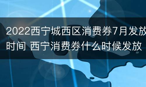 2022西宁城西区消费券7月发放时间 西宁消费券什么时候发放