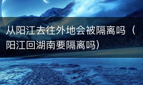 从阳江去往外地会被隔离吗（阳江回湖南要隔离吗）