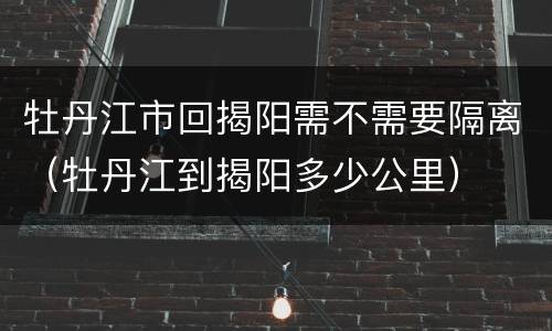 牡丹江市回揭阳需不需要隔离（牡丹江到揭阳多少公里）