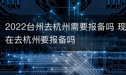 2022台州去杭州需要报备吗 现在去杭州要报备吗