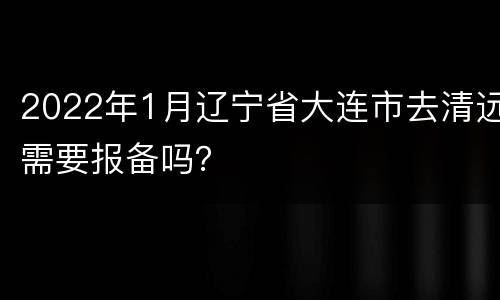 2022年1月辽宁省大连市去清远需要报备吗？