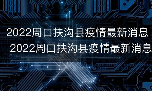 2022周口扶沟县疫情最新消息 2022周口扶沟县疫情最新消息视频