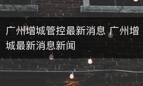 广州增城管控最新消息 广州增城最新消息新闻