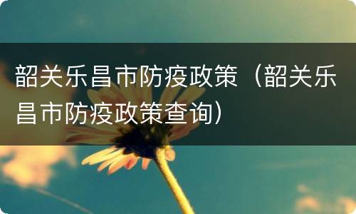 韶关乐昌市防疫政策（韶关乐昌市防疫政策查询）