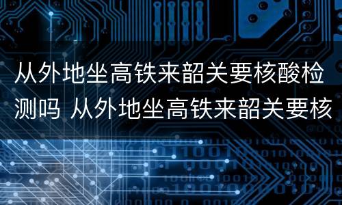 从外地坐高铁来韶关要核酸检测吗 从外地坐高铁来韶关要核酸检测吗