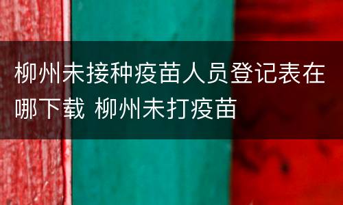 柳州未接种疫苗人员登记表在哪下载 柳州未打疫苗