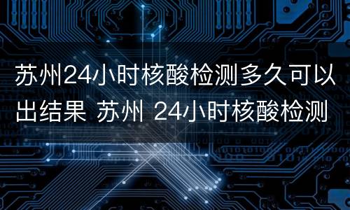 苏州24小时核酸检测多久可以出结果 苏州 24小时核酸检测