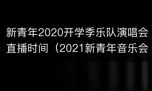 新青年2020开学季乐队演唱会直播时间（2021新青年音乐会）