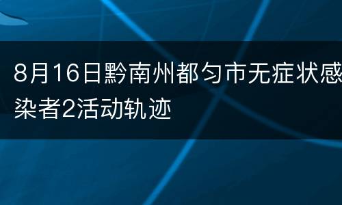 8月16日黔南州都匀市无症状感染者2活动轨迹