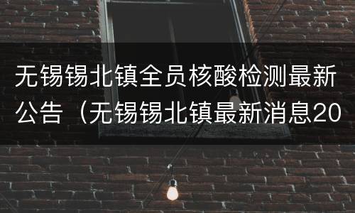 无锡锡北镇全员核酸检测最新公告（无锡锡北镇最新消息2021年）
