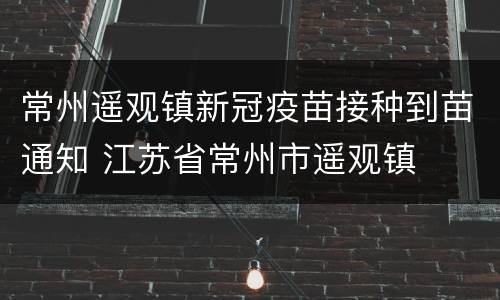 常州遥观镇新冠疫苗接种到苗通知 江苏省常州市遥观镇