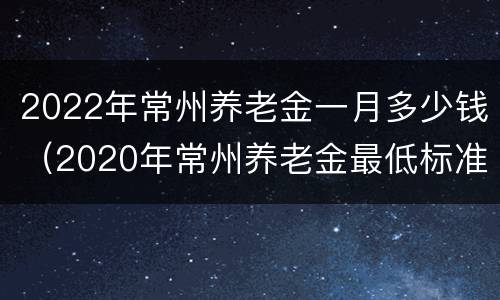 2022年常州养老金一月多少钱（2020年常州养老金最低标准是多少）
