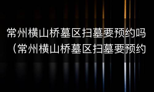 常州横山桥墓区扫墓要预约吗（常州横山桥墓区扫墓要预约吗多少钱）