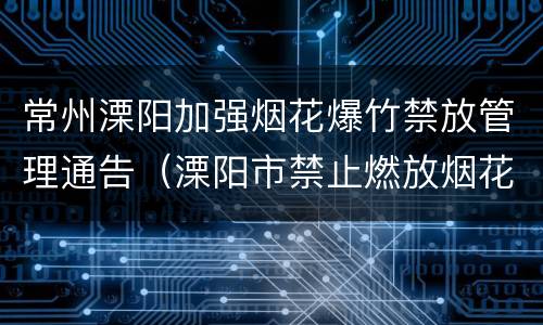 常州溧阳加强烟花爆竹禁放管理通告（溧阳市禁止燃放烟花爆竹管理规定）